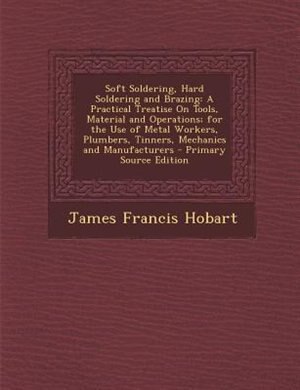Soft Soldering, Hard Soldering and Brazing: A Practical Treatise On Tools, Material and Operations; for the Use of Metal Workers, Plumbers, Tin