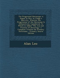 The Progressed Horoscope: A Sequel to How to Judge a Nativity, Wherein the Progression of the Horoscope Is Exhaustively Consi