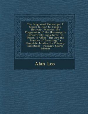 The Progressed Horoscope: A Sequel to How to Judge a Nativity, Wherein the Progression of the Horoscope Is Exhaustively Consi