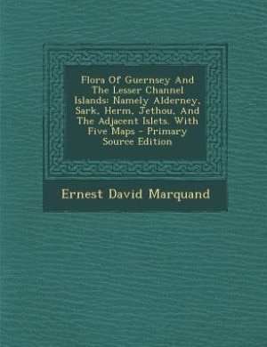 Flora Of Guernsey And The Lesser Channel Islands: Namely Alderney, Sark, Herm, Jethou, And The Adjacent Islets. With Five Maps
