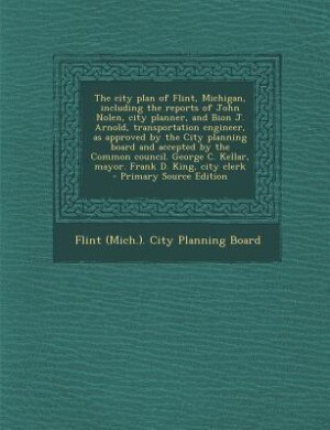 Front cover_The city plan of Flint, Michigan, including the reports of John Nolen, city planner, and Bion J. Arnold, transportation engineer, as approved by the City planning board and accepted by the Common council. George C. Kellar, mayor. Frank D. King, city clerk