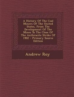 A History Of The Coal Miners Of The United States, From The Development Of The Mines To The Close Of The Anthracite Strike Of 1902 - Primary Source Edition