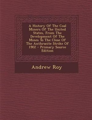 A History Of The Coal Miners Of The United States, From The Development Of The Mines To The Close Of The Anthracite Strike Of 1902 - Primary Source Edition