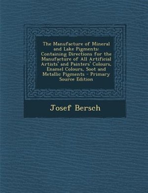 The Manufacture of Mineral and Lake Pigments: Containing Directions for the Manufacture of All Artificial Artists' and Painters' Colours, Enamel
