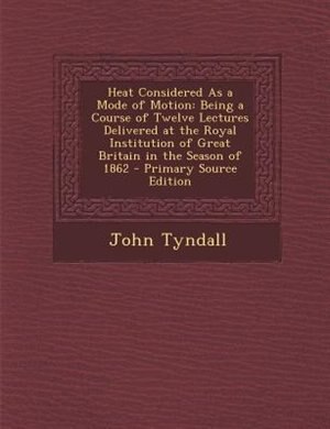 Heat Considered As a Mode of Motion: Being a Course of Twelve Lectures Delivered at the Royal Institution of Great Britain in the Season