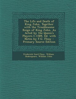 The Life and Death of King John, Together with the Troublesome Reign of King John, As Acted by the Queen's Players C.1589, Ed. with Notes by F.G. Fleay - Primary Source Edition