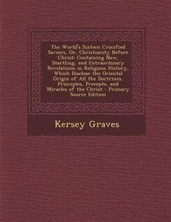 The World's Sixteen Crucified Saviors, Or, Christianity Before Christ: Containing New, Startling, and Extraordinary Revelations in Religious History, Which Disclose the O