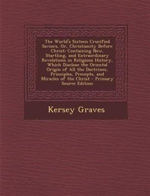 The World's Sixteen Crucified Saviors, Or, Christianity Before Christ: Containing New, Startling, and Extraordinary Revelations in Religious History, Which Disclose the O