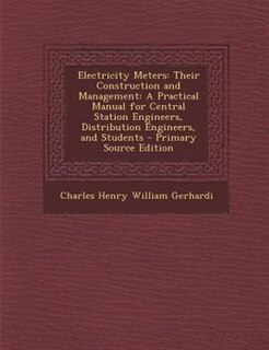 Electricity Meters: Their Construction and Management: A Practical Manual for Central Station Engineers, Distribution E