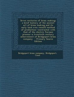 Front cover_Seven centuries of brass making; a brief history of the ancient art of brass making and its early (and even recent) method of production--contrasted with that of the electric furnace process--a twentieth century achievement of Bridgeport brass company  -