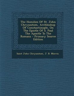 The Homilies Of St. John Chrysostom, Archbishop Of Constantinople, On The Epistle Of S. Paul The Apostle To The Romans - Primary Source Edition