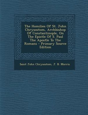 The Homilies Of St. John Chrysostom, Archbishop Of Constantinople, On The Epistle Of S. Paul The Apostle To The Romans - Primary Source Edition
