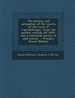 The history and antiquities of the county of the town of Carrickfergus, from the earliest records till 1839: also a statistical survey of said county  - Primary Source Edition