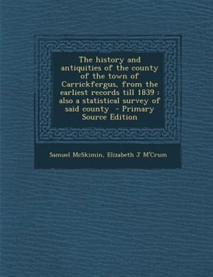 The history and antiquities of the county of the town of Carrickfergus, from the earliest records till 1839: also a statistical survey of said county  - Primary Source Edition