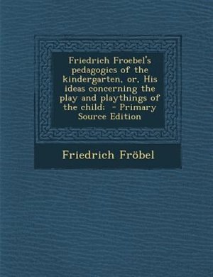 Friedrich Froebel's pedagogics of the kindergarten, or, His ideas concerning the play and playthings of the child;  - Primary Source Edition