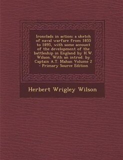 Ironclads in action; a sketch of naval warfare from 1855 to 1895, with some account of the development of the battleship in England by H.W. Wilson. With an introd. by Captain A.T. Mahan Volume 2 - Primary Source Edition