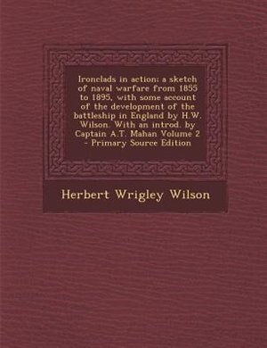 Ironclads in action; a sketch of naval warfare from 1855 to 1895, with some account of the development of the battleship in England by H.W. Wilson. With an introd. by Captain A.T. Mahan Volume 2 - Primary Source Edition