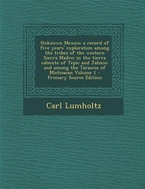 Unknown Mexico; a record of five years' exploration among the tribes of the western Sierra Madre; in the tierra caliente of Tepic and Jalisco; and among the Tarascos of Michoacan Volume 1 - Primary Source Edition