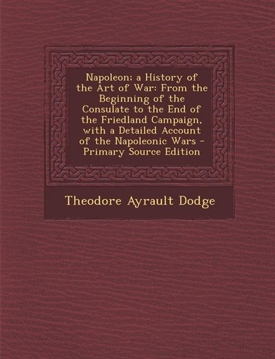 Napoleon; a History of the Art of War: From the Beginning of the Consulate to the End of the Friedland Campaign, with a Detailed Account o