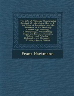 The Life of Philippus Theophrastus Bombast of Hohenheim, Known by the Name of Paracelsus: And the Substance of His Teachings Concerning Cosmology, Anthropology, Pneumatology, Magic and Sorc