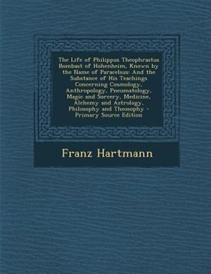 The Life of Philippus Theophrastus Bombast of Hohenheim, Known by the Name of Paracelsus: And the Substance of His Teachings Concerning Cosmology, Anthropology, Pneumatology, Magic and Sorc