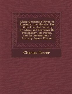 Along Germany's River of Romance, the Moselle: The Little Traveled Country of Alsace and Lorraine; Its Personality, Its People, and Its Associatio