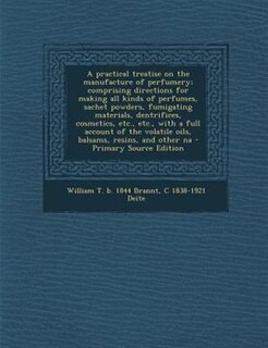 A practical treatise on the manufacture of perfumery; comprising directions for making all kinds of perfumes, sachet powders, fumigating materials, dentrifices, cosmetics, etc., etc., with a full account of the volatile oils, balsams, resins, and other na