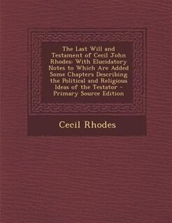 The Last Will and Testament of Cecil John Rhodes: With Elucidatory Notes to Which Are Added Some Chapters Describing the Political and Religious Idea