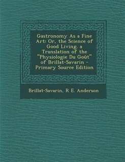 Gastronomy As a Fine Art: Or, the Science of Good Living. a Translation of the Physiologie Du Goût of Brillat-Savarin