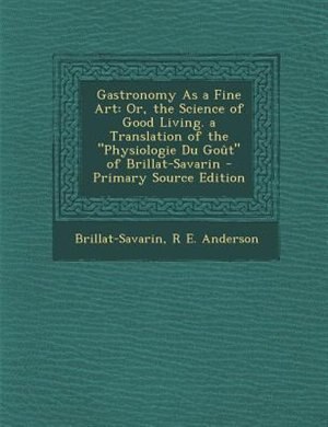 Gastronomy As a Fine Art: Or, the Science of Good Living. a Translation of the Physiologie Du Goût of Brillat-Savarin