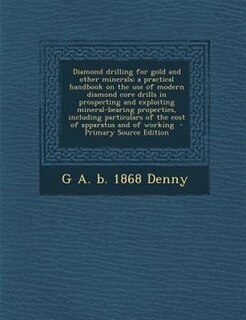 Diamond drilling for gold and other minerals; a practical handbook on the use of modern diamond core drills in prospecting and exploiting mineral-bearing properties, including particulars of the cost of apparatus and of working  - Primary Source Edition