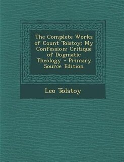 The Complete Works of Count Tolstoy: My Confession; Critique of Dogmatic Theology - Primary Source Edition