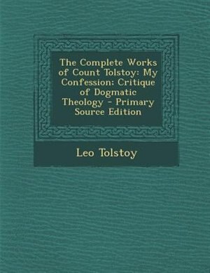 The Complete Works of Count Tolstoy: My Confession; Critique of Dogmatic Theology - Primary Source Edition