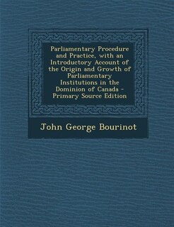 Parliamentary Procedure and Practice, with an Introductory Account of the Origin and Growth of Parliamentary Institutions in the Dominion of Canada - Primary Source Edition