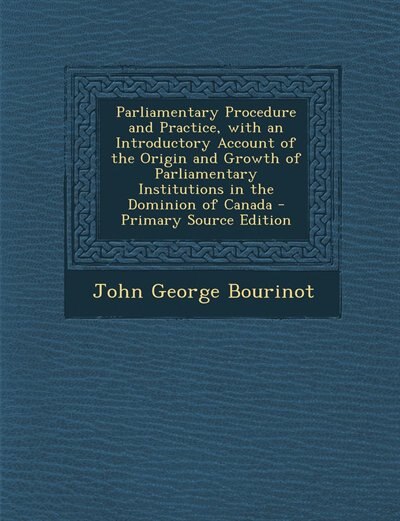 Parliamentary Procedure and Practice, with an Introductory Account of the Origin and Growth of Parliamentary Institutions in the Dominion of Canada - Primary Source Edition
