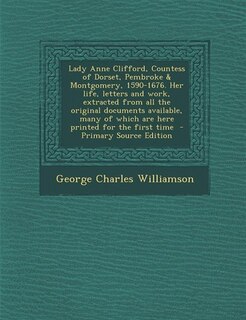 Lady Anne Clifford, Countess of Dorset, Pembroke &amp; Montgomery, 1590-1676. Her life, letters and work, extracted from all the original documents available, many of which are here printed for the first time