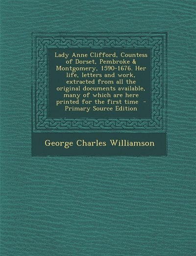 Lady Anne Clifford, Countess of Dorset, Pembroke &amp; Montgomery, 1590-1676. Her life, letters and work, extracted from all the original documents available, many of which are here printed for the first time