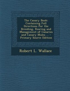 The Canary Book: Containing Full Directions for the Breeding, Rearing and Management of Canaries and Canary Mules ..