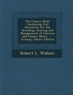 The Canary Book: Containing Full Directions for the Breeding, Rearing and Management of Canaries and Canary Mules ..