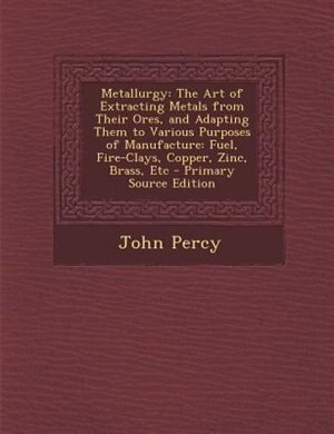 Metallurgy: The Art of Extracting Metals from Their Ores, and Adapting Them to Various Purposes of Manufacture: