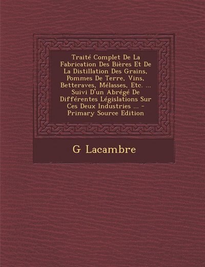 Couverture_Traité Complet De La Fabrication Des Bières Et De La Distillation Des Grains, Pommes De Terre, Vins, Betteraves, Mélasses, Etc. ... Suivi D'un Abrégé De Différentes Législations Sur Ces Deux Industries ...