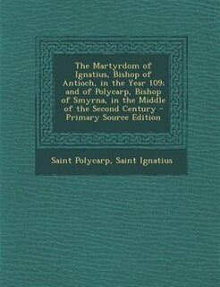 The Martyrdom of Ignatius, Bishop of Antioch, in the Year 109; and of Polycarp, Bishop of Smyrna, in the Middle of the Second Century