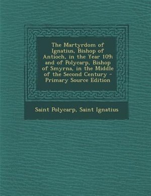 The Martyrdom of Ignatius, Bishop of Antioch, in the Year 109; and of Polycarp, Bishop of Smyrna, in the Middle of the Second Century