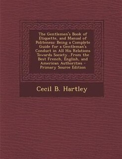 The Gentlemen's Book of Etiquette, and Manual of Politeness: Being a Complete Guide for a Gentleman's Conduct in All His Relations Towards Society...From the Be