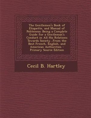 The Gentlemen's Book of Etiquette, and Manual of Politeness: Being a Complete Guide for a Gentleman's Conduct in All His Relations Towards Society...From the Be