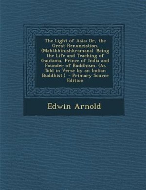 The Light of Asia: Or, the Great Renunciation. (Mahâbhinishkramana). Being the Life and Teaching of Gautama, Prince of