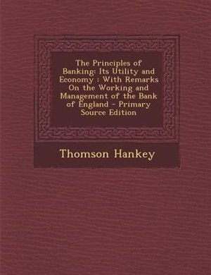 The Principles of Banking: Its Utility and Economy : With Remarks On the Working and Management of the Bank of England