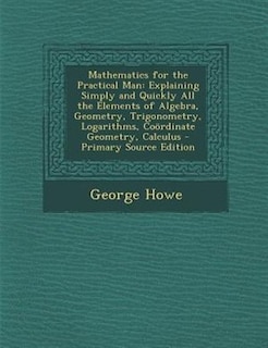 Mathematics for the Practical Man: Explaining Simply and Quickly All the Elements of Algebra, Geometry, Trigonometry, Logarithms, Coör