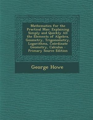 Mathematics for the Practical Man: Explaining Simply and Quickly All the Elements of Algebra, Geometry, Trigonometry, Logarithms, Coör