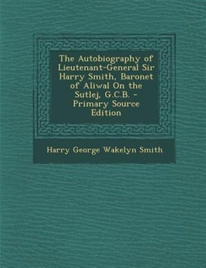 The Autobiography of Lieutenant-General Sir Harry Smith, Baronet of Aliwal On the Sutlej, G.C.B. - Primary Source Edition